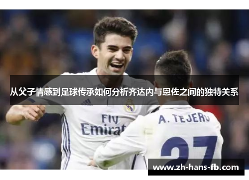 从父子情感到足球传承如何分析齐达内与恩佐之间的独特关系