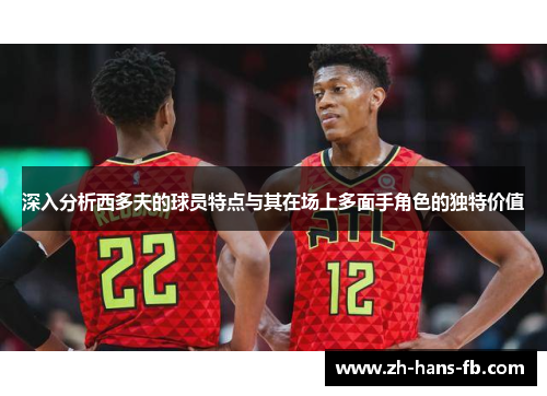深入分析西多夫的球员特点与其在场上多面手角色的独特价值