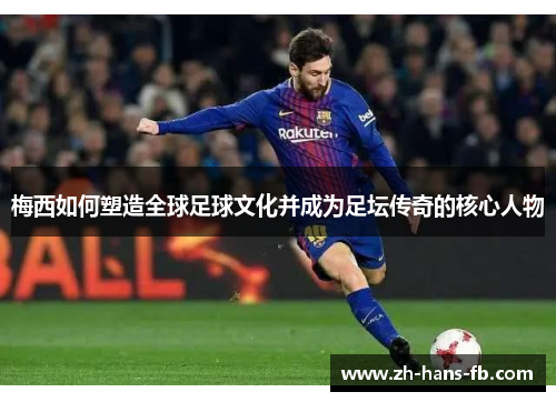 梅西如何塑造全球足球文化并成为足坛传奇的核心人物