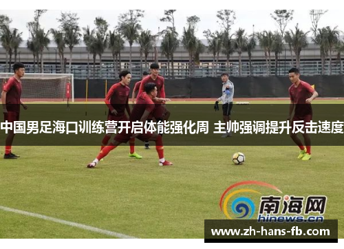 中国男足海口训练营开启体能强化周 主帅强调提升反击速度