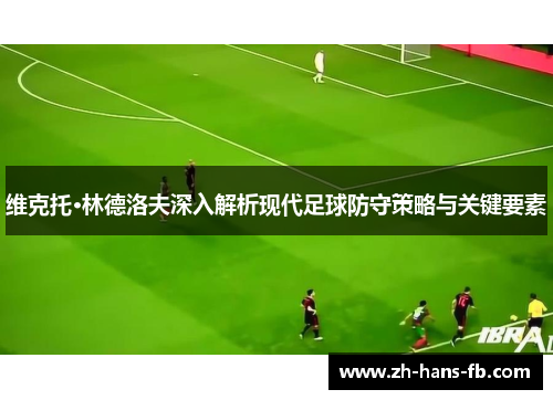 维克托·林德洛夫深入解析现代足球防守策略与关键要素