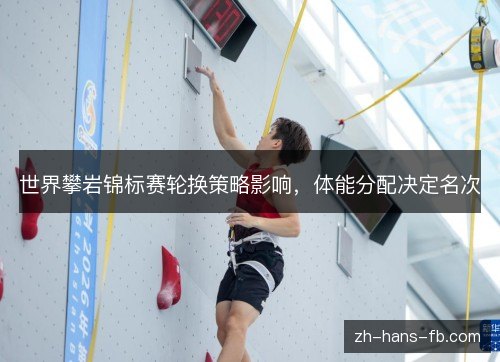 世界攀岩锦标赛轮换策略影响,体能分配决定名次 世界攀岩锦标赛轮换策略影响,体能分配决定名次