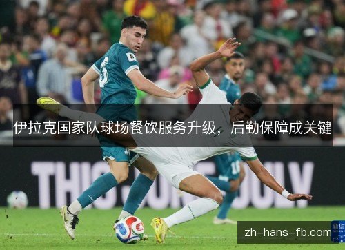 伊拉克国家队球场餐饮服务升级,后勤保障成关键 伊拉克国家队球场餐饮服务升级,后勤保障成关键